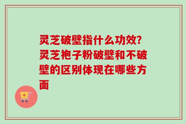 灵芝破壁指什么功效？灵芝袍子粉破壁和不破壁的区别体现在哪些方面