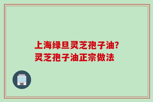 上海绿旦灵芝孢子油？灵芝孢子油正宗做法