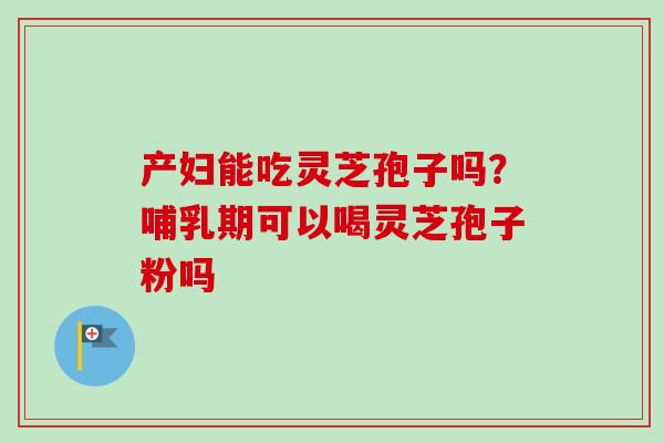 产妇能吃灵芝孢子吗？哺乳期可以喝灵芝孢子粉吗