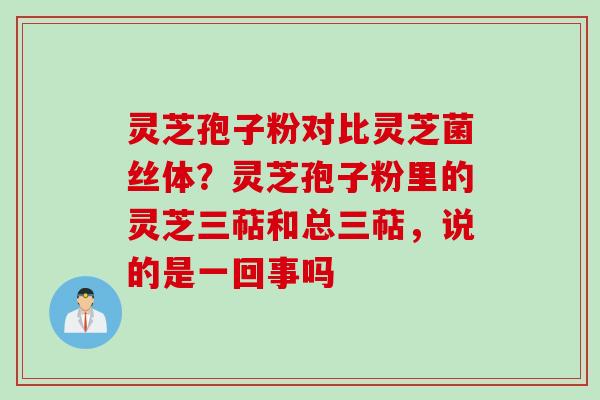 灵芝孢子粉对比灵芝菌丝体？灵芝孢子粉里的灵芝三萜和总三萜，说的是一回事吗