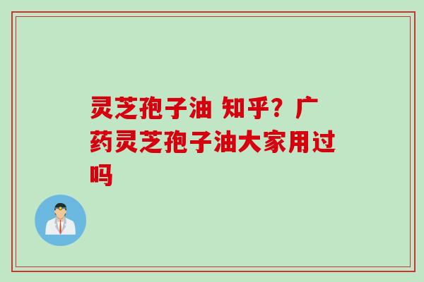 灵芝孢子油 知乎？广药灵芝孢子油大家用过吗