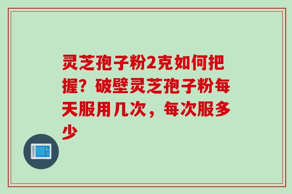 灵芝孢子粉2克如何把握？破壁灵芝孢子粉每天服用几次，每次服多少