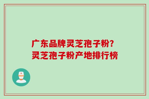 广东品牌灵芝孢子粉？灵芝孢子粉产地排行榜