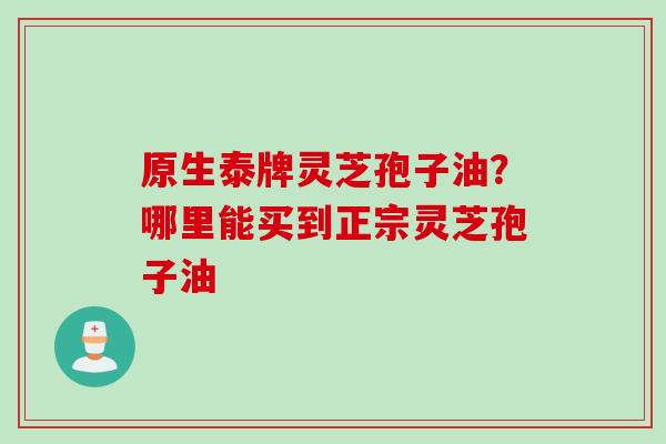 原生泰牌灵芝孢子油？哪里能买到正宗灵芝孢子油