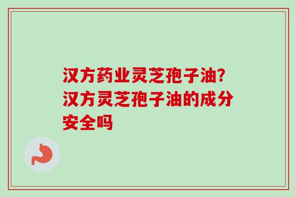 汉方药业灵芝孢子油？汉方灵芝孢子油的成分安全吗