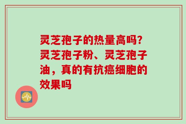 灵芝孢子的热量高吗？灵芝孢子粉、灵芝孢子油，真的有抗细胞的效果吗