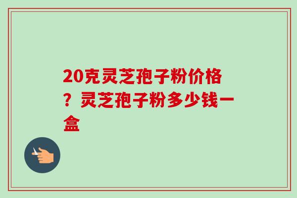 20克灵芝孢子粉价格？灵芝孢子粉多少钱一盒