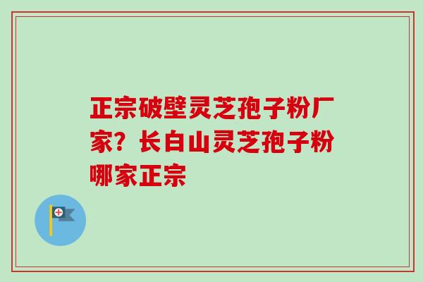 正宗破壁灵芝孢子粉厂家？长白山灵芝孢子粉哪家正宗