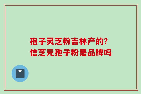 孢子灵芝粉吉林产的？信芝元孢子粉是品牌吗