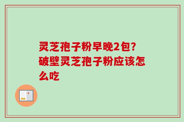 灵芝孢子粉早晚2包？破壁灵芝孢子粉应该怎么吃