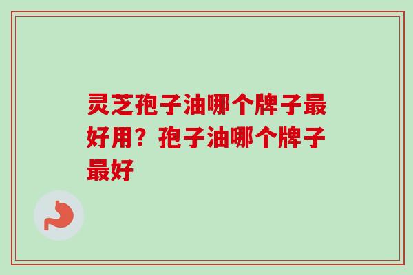 灵芝孢子油哪个牌子最好用？孢子油哪个牌子最好
