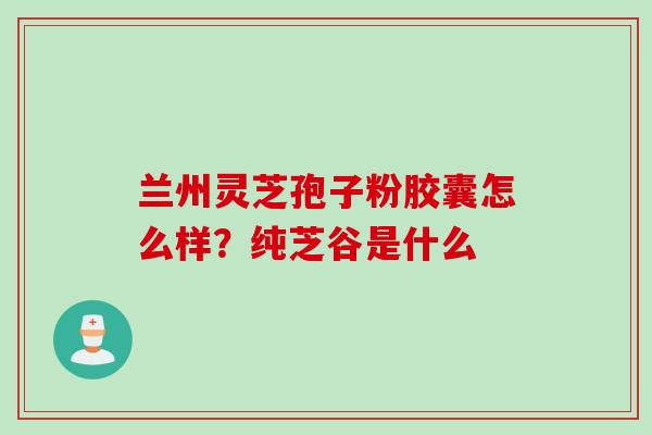 兰州灵芝孢子粉胶囊怎么样？纯芝谷是什么