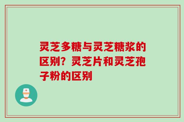 灵芝多糖与灵芝糖浆的区别？灵芝片和灵芝孢子粉的区别
