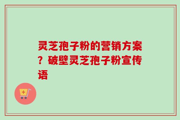 灵芝孢子粉的营销方案？破壁灵芝孢子粉宣传语