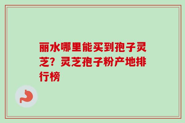 丽水哪里能买到孢子灵芝？灵芝孢子粉产地排行榜