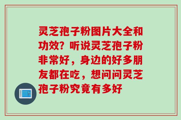 灵芝孢子粉图片大全和功效？听说灵芝孢子粉非常好，身边的好多朋友都在吃，想问问灵芝孢子粉究竟有多好