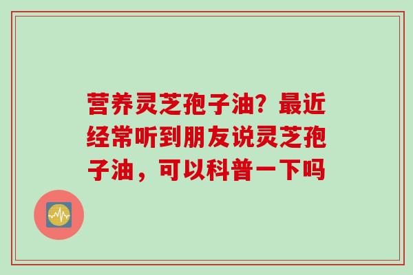 营养灵芝孢子油？最近经常听到朋友说灵芝孢子油，可以科普一下吗