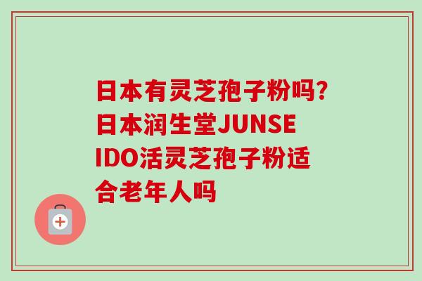 日本有灵芝孢子粉吗？日本润生堂JUNSEIDO活灵芝孢子粉适合老年人吗