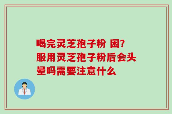 喝完灵芝孢子粉 困？服用灵芝孢子粉后会头晕吗需要注意什么