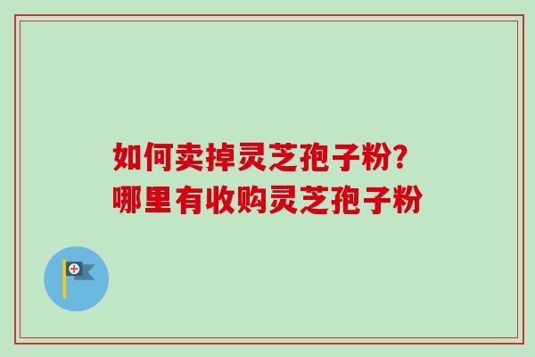 如何卖掉灵芝孢子粉？哪里有收购灵芝孢子粉