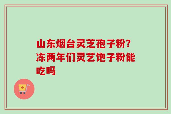 山东烟台灵芝孢子粉？冻两年们灵艺饱子粉能吃吗