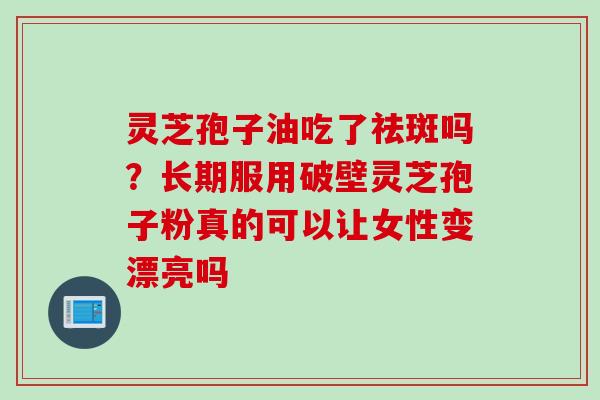 灵芝孢子油吃了祛斑吗？长期服用破壁灵芝孢子粉真的可以让女性变漂亮吗