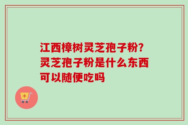 江西樟树灵芝孢子粉？灵芝孢子粉是什么东西可以随便吃吗