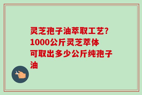 灵芝孢子油萃取工艺？1000公斤灵芝萃体可取出多少公斤纯孢子油