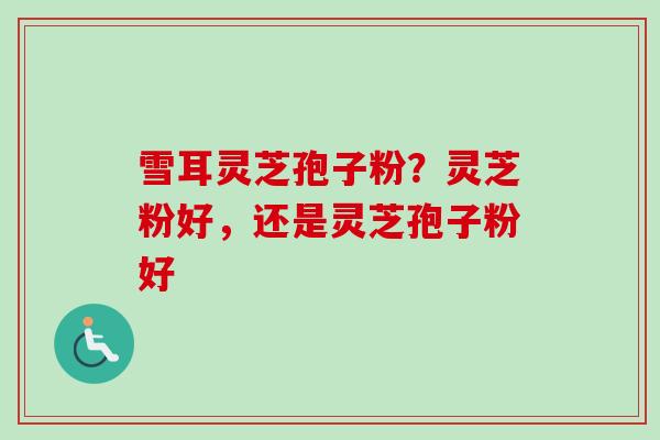雪耳灵芝孢子粉？灵芝粉好，还是灵芝孢子粉好