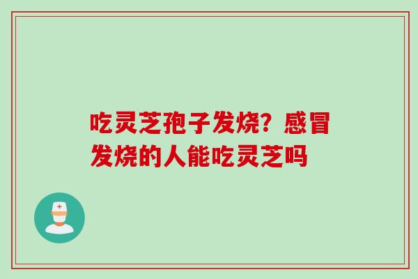 吃灵芝孢子发烧？发烧的人能吃灵芝吗