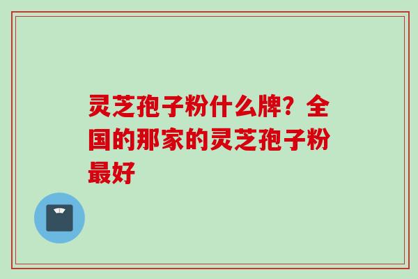 灵芝孢子粉什么牌？全国的那家的灵芝孢子粉最好