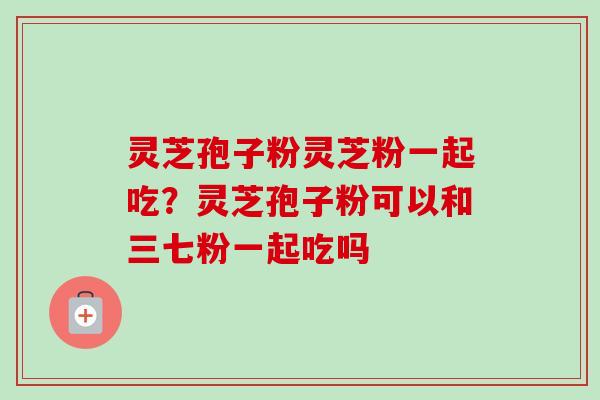 灵芝孢子粉灵芝粉一起吃？灵芝孢子粉可以和三七粉一起吃吗