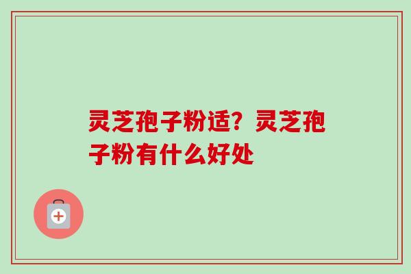 灵芝孢子粉适？灵芝孢子粉有什么好处
