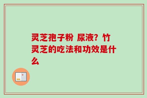灵芝孢子粉 尿液？竹灵芝的吃法和功效是什么