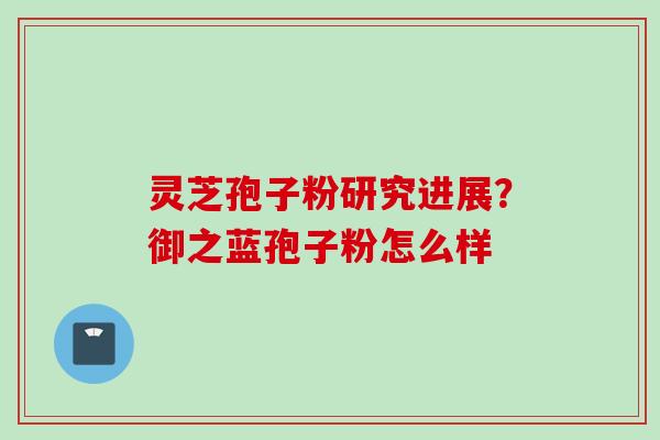 灵芝孢子粉研究进展？御之蓝孢子粉怎么样