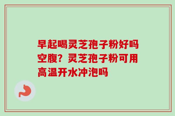 早起喝灵芝孢子粉好吗空腹？灵芝孢子粉可用高温开水冲泡吗