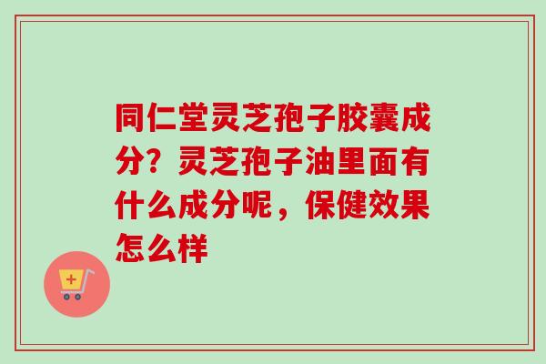 同仁堂灵芝孢子胶囊成分？灵芝孢子油里面有什么成分呢，保健效果怎么样