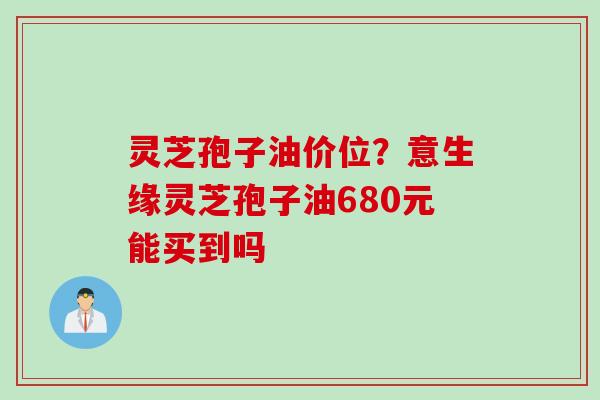 灵芝孢子油价位？意生缘灵芝孢子油680元能买到吗