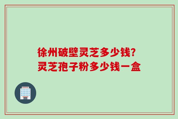 徐州破壁灵芝多少钱？灵芝孢子粉多少钱一盒