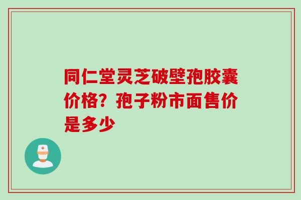 同仁堂灵芝破壁孢胶囊价格？孢子粉市面售价是多少