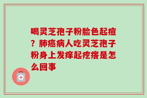 喝灵芝孢子粉脸色起痘？人吃灵芝孢子粉身上发痒起疙瘩是怎么回事
