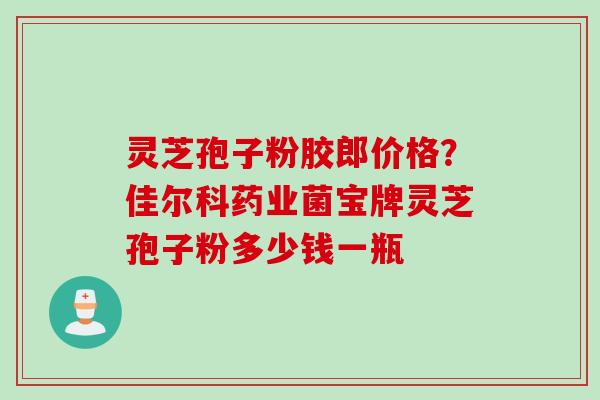 灵芝孢子粉胶郎价格？佳尔科药业菌宝牌灵芝孢子粉多少钱一瓶
