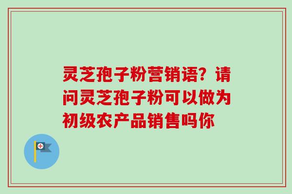 灵芝孢子粉营销语？请问灵芝孢子粉可以做为初级农产品销售吗你