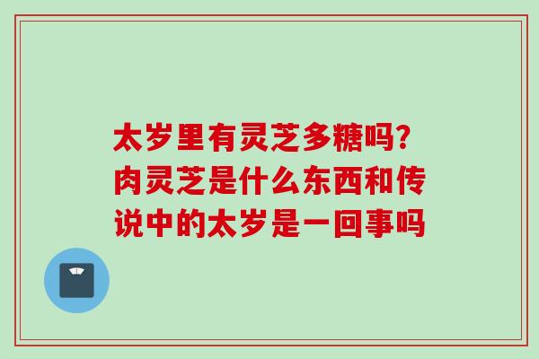 太岁里有灵芝多糖吗？肉灵芝是什么东西和传说中的太岁是一回事吗