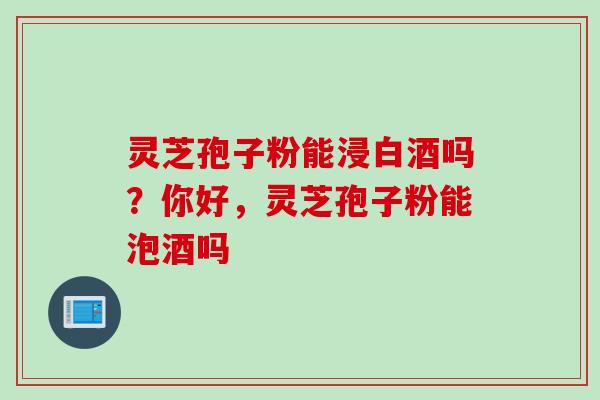 灵芝孢子粉能浸白酒吗？你好，灵芝孢子粉能泡酒吗