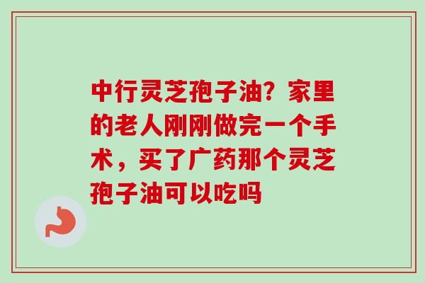 中行灵芝孢子油？家里的老人刚刚做完一个手术，买了广药那个灵芝孢子油可以吃吗