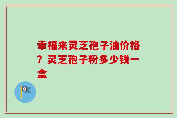 幸福来灵芝孢子油价格？灵芝孢子粉多少钱一盒