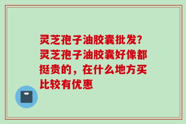 灵芝孢子油胶囊批发？灵芝孢子油胶囊好像都挺贵的，在什么地方买比较有优惠