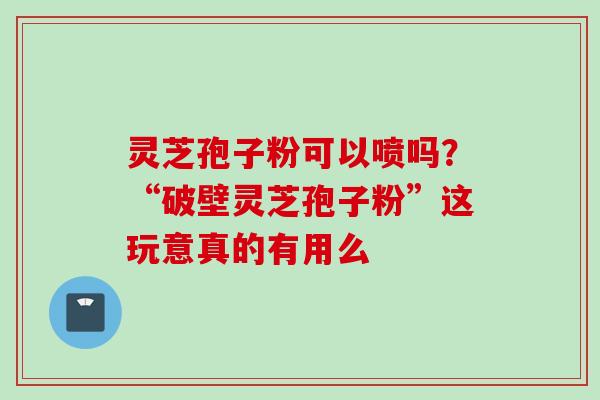 灵芝孢子粉可以喷吗？“破壁灵芝孢子粉”这玩意真的有用么
