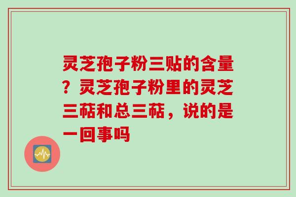 灵芝孢子粉三贴的含量？灵芝孢子粉里的灵芝三萜和总三萜，说的是一回事吗